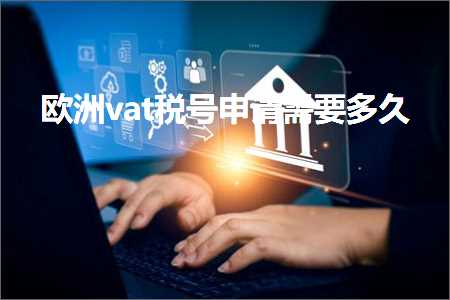 跨境电商知识:欧洲vat税号申请需要多久