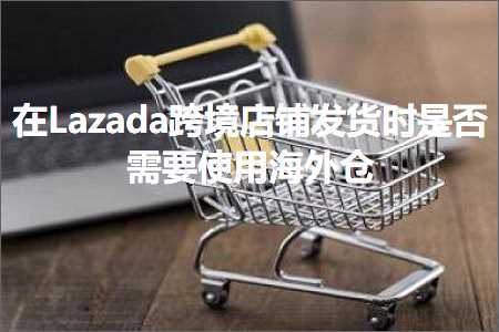 跨境电商知识:在Lazada跨境店铺发货时是否需要使用海外仓