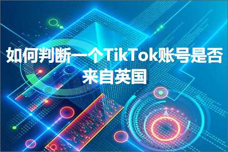 跨境电商知识:如何判断一个TikTok账号是否来自英国