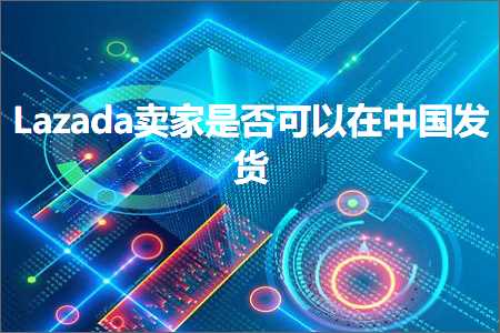 跨境电商知识:Lazada卖家是否可以在中国发货