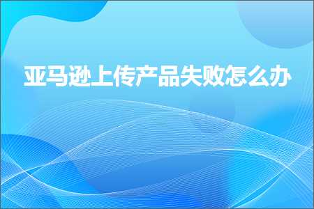 跨境电商知识:亚马逊上传产品失败怎么办